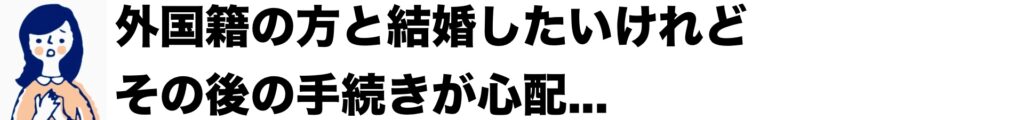 外国籍の方と結婚したいけれど、その後の手続きが心配...