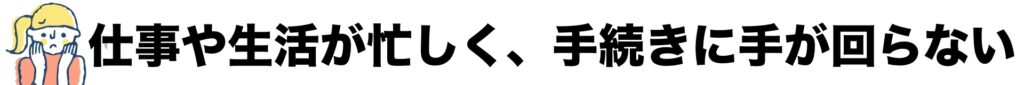 仕事や生活が忙しく、手続きに手が回らない