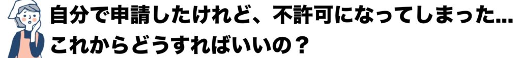 自分で申請したけれど、不許可になってしっまった。これからどうすればいいの？