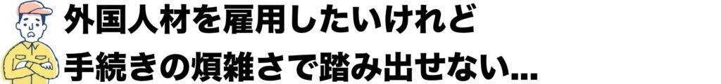 外国人材を雇用したいけれど、手続きの煩雑さで踏み出せない。