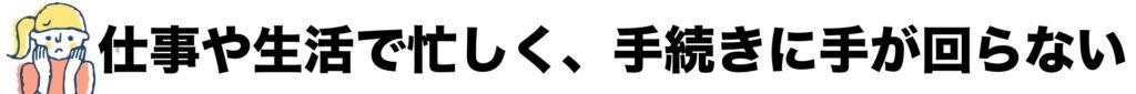仕事や生活で忙しく、手続きに手が回らない